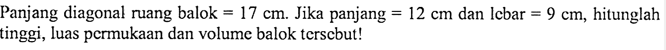 Panjang diagonal ruang balok =17 cm. Jika panjang=12 cm  dan lcbar=9 cm, hitunglah tinggi, luas permukaan dan volume balok tersebut!