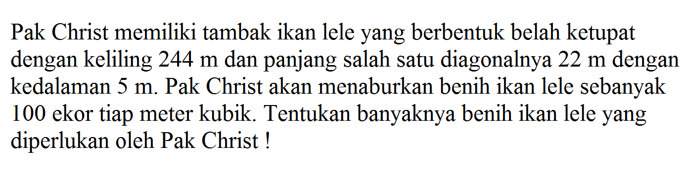 Pak Christ memiliki tambak ikan lele yang berbentuk belah ketupat dengan keliling 244 m dan panjang salah satu diagonalnya 22 m dengan kedalaman 5 m. Pak Christ akan menaburkan benih ikan lele sebanyak 100 ekor tiap meter kubik. Tentukan banyaknya benih ikan lele yang diperlukan oleh Pak Christ !