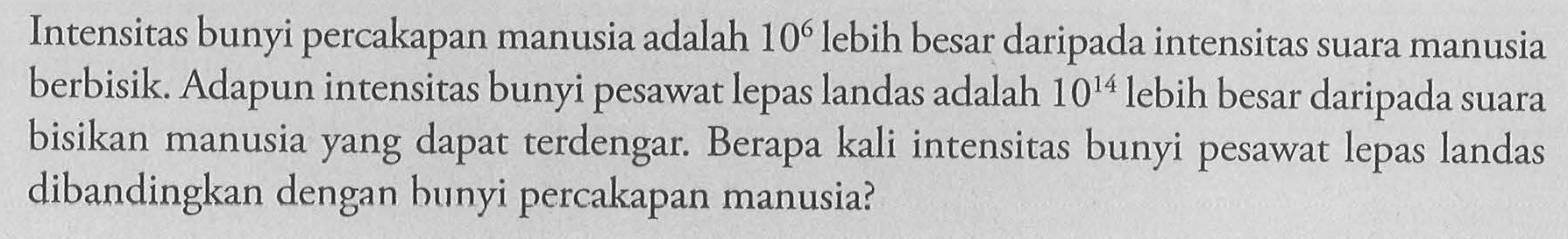 Intensitas bunyi percakapan manusia adalah 10^6 lebih besar daripada intensitas suara manusia berbisik. Adapun intensitas bunyi pesawat lepas landas adalah 10^14 lebih besar daripada suara bisikan manusia yang dapat terdengar. Berapa kali intensitas bunyi pesawat lepas landas dibandingkan dengan bunyi percakapan manusia?