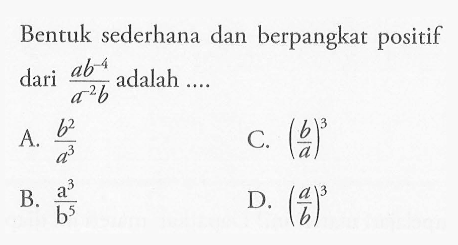 Bentuk sederhana dan berpangkat positif dari (ab^-4)/(a^-2 b) adalah ... A. b^2/a^3 C. (b/a)^3 B. a^3/b^5 D. (a/b)^3