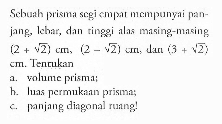 Sebuah prisma segi empat mempunyai panjang, lebar, dan tinggi alas masing-masing (2 + akar(2)) cm, (2 - akar(2)) cm, dan (3 + akar(2)) cm. Tentukan a. volume prisma; b. luas permukaan prisma; c. panjang diagonal ruang!