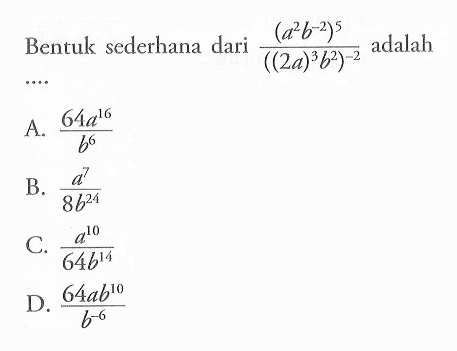 Bentuk sederhana dari (a^2 b^-2)^5/((2a)^3 b^2)^-2 adalah... A. (64a^16)/(b^6) B. (a^7)/(8b^24) C. (a^10)/(64b^14) D. (64a^10)/(b^-6)