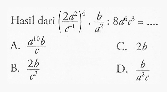 Hasil dari (2a^2 / c^-1 ) ^4 . b / a^2 : 8a^6 c^3 = . . . . A. a^10b / c C. 2b B. 2b/c^2 D. b/a^2c