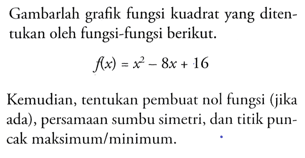 Gambarlah grafik fungsi kuadrat yang ditentukan oleh fungsi-fungsi berikut. f(x) = x^2 - 8x + 16 Kemudian, tentukan pembuat nol fungsi (jika ada), persamaan sumbu simetri, dan titik puncak maksimum/minimum.