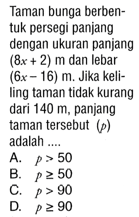 Taman bunga berbentuk persegi panjang dengan ukuran panjang (8x + 2) m dan lebar (6x - 16) m. Jika keliling taman tidak kurang dari 140 m, panjang taman tersebut (p) adalah A. p > 50 B. p >= 50 C. p > 90 D.p >= 9090