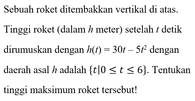 Sebuah roket ditembakkan vertikal di atas. Tinggi roket (dalam h meter) setelah t detik dirumuskan dengan h(t) = 30t - 5t^2 dengan daerah asal h adalah { t | 0 <= t <= 6}. Tentukan tinggi maksimum roket tersebut!