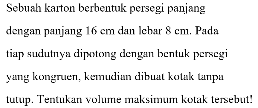 Sebuah karton berbentuk persegi panjang dengan panjang 16 cm dan lebar 8 cm. Pada tiap sudutnya dipotong dengan bentuk persegi yang kongruen, kemudian dibuat kotak tanpa tutup. Tentukan volume maksimum kotak tersebut!