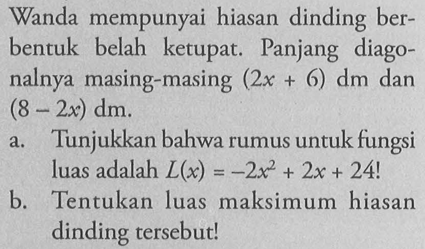 Wanda mempunyai hiasan dinding berbentuk belah ketupat. Panjang diagonalnya masing-masing  (2x+6) dm dan (8-2x) dm .
a. Tunjukkan bahwa rumus untuk fungsi luas adalah  L(x)=-2x^2 + 2x + 24 !
b. Tentukan luas maksimum hiasan dinding tersebut!