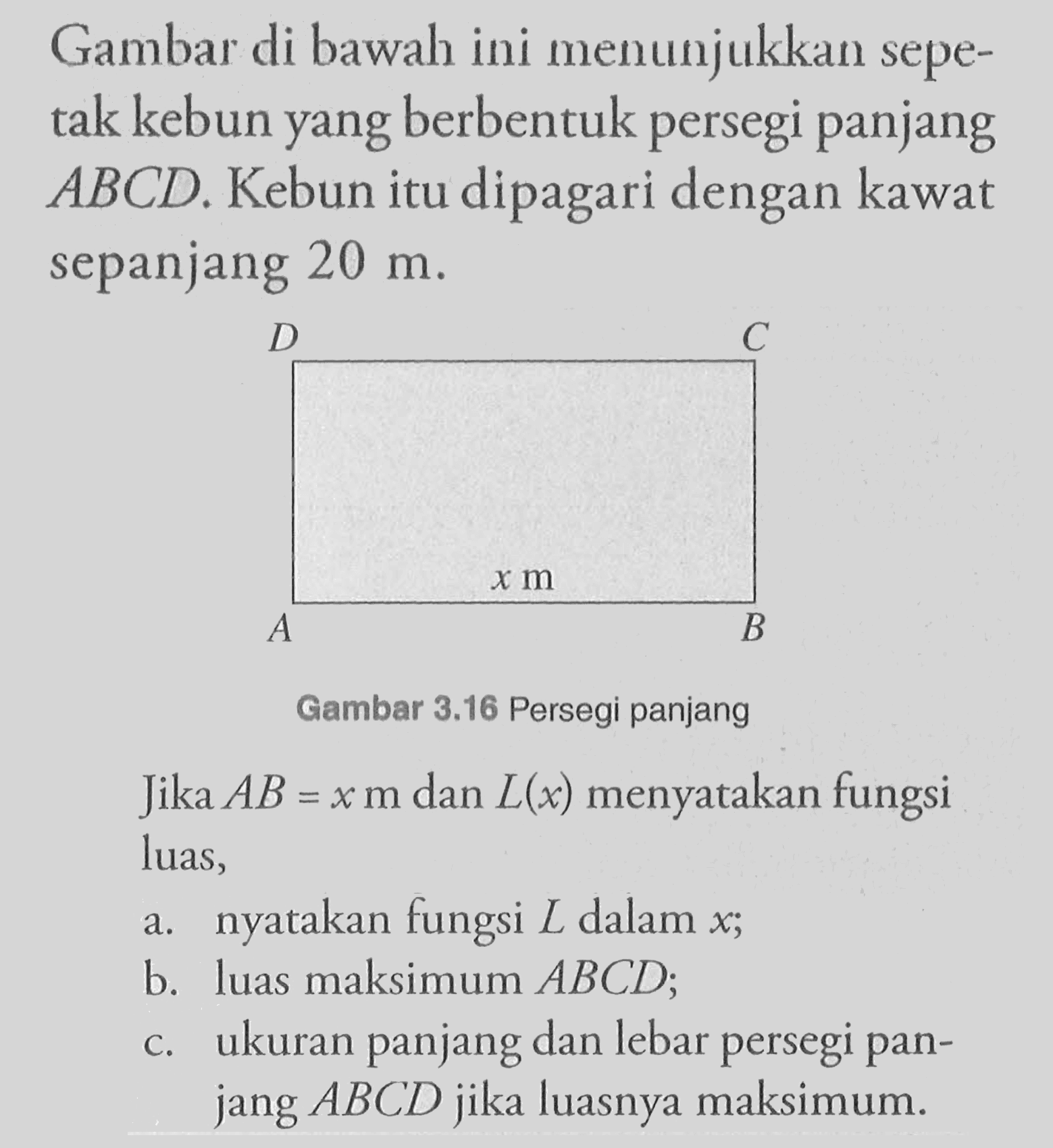 Gambar di bawah ini menunjukkan sepetak kebun yang berbentuk persegi panjang ABCD. Kebun itu dipagari dengan kawat sepanjang 20 m. Jika AB = x m dan L(x) menyatakan fungsi luas, a. nyatakan fungsi L dalam x; b. luas maksimum ABCD; c. ukuran panjang dan lebar persegi panjang ABCD jika luasnya maksimum.