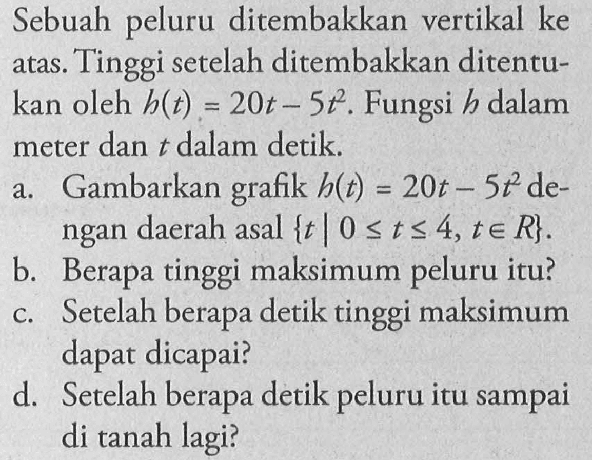 Sebuah peluru ditembakkan vertikal ke atas. Tinggi setelah ditembakkan ditentukan oleh h(t) = 20t - 5t^2. Fungsi h dalam meter dan t dalam detik. a. Gambarkan grafik h(t) = 20t - 5t^2 dengan daerah asal { t | 0 <= t <= 4, t e R}. b. Berapa tinggi maksimum peluru itu? c. Setelah berapa detik tinggi maksimum dapat dicapai? d. Setelah berapa detik peluru itu sampai di tanah lagi?