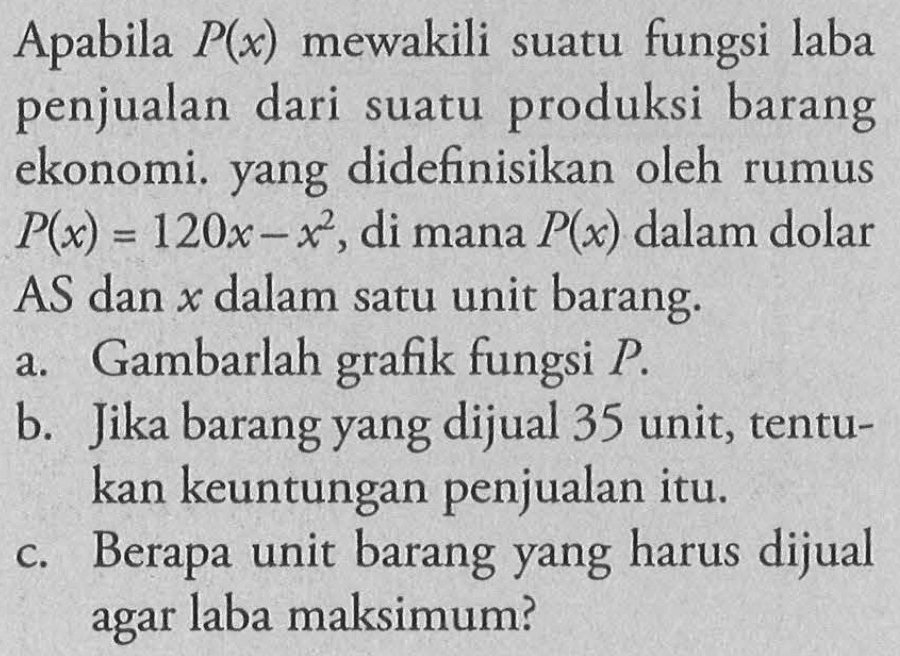 Apabila P(x) mewakili suatu fungsi laba penjualan dari suatu produksi barang ekonomi. yang didefinisikan oleh rumus P(x)=120x-x^2, di mana P(x) dalam dolar AS dan x dalam satu unit barang.a. Gambarlah grafik fungsi P.b. Jika barang yang dijual 35 unit, tentukan keuntungan penjualan itu.c. Berapa unit barang yang harus dijual agar laba maksimum?