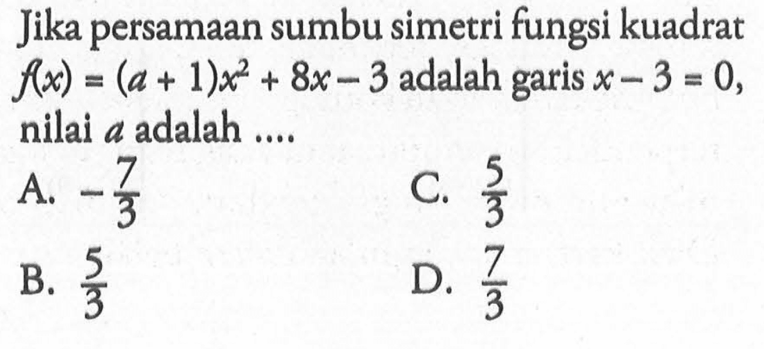 Jika persamaan sumbu simetri fungsi kuadrat f(x) = (a + 1)x^2 + 8x - 3 adalah garis x - 3 = 0, nilai a adalah ... A. -7/3 C. 5/3 B. 5/3 D. 7/3