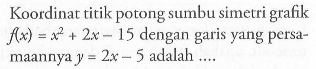 Koordinat titik potong sumbu simetri grafik f(x) = x^2 + 2x - 15 dengan garis yang persa-maannya y = 2x - 5 adalah ....