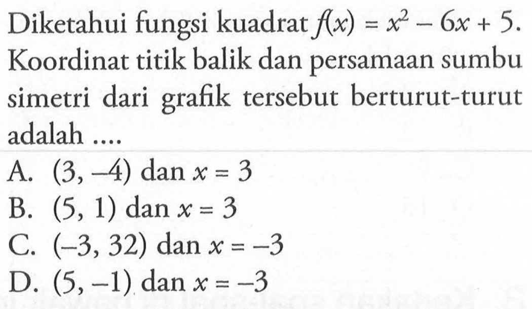 Diketahui fungsi kuadrat f(x) = x^2 - 6x + 5. Koordinat titik balik dan persamaan sumbu simetri dari grafik tersebut berturut-turut adalah A. (3,-4) dan x = 3 B. (5,1) dan x = 3 C. (-3,32) dan x = -3 D. (5,-1) dan x = -3