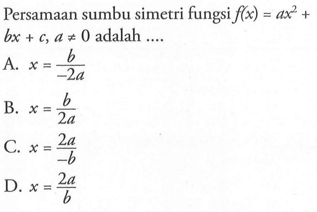 Persamaan sumbu simetri fungsi f(x) = ax^2 + bx + c, a =/= 0 adalah... A. x = b/(-2a) B. x = b/(2a) C. x = (2a)/(-b) D. x = (2a)/(b)