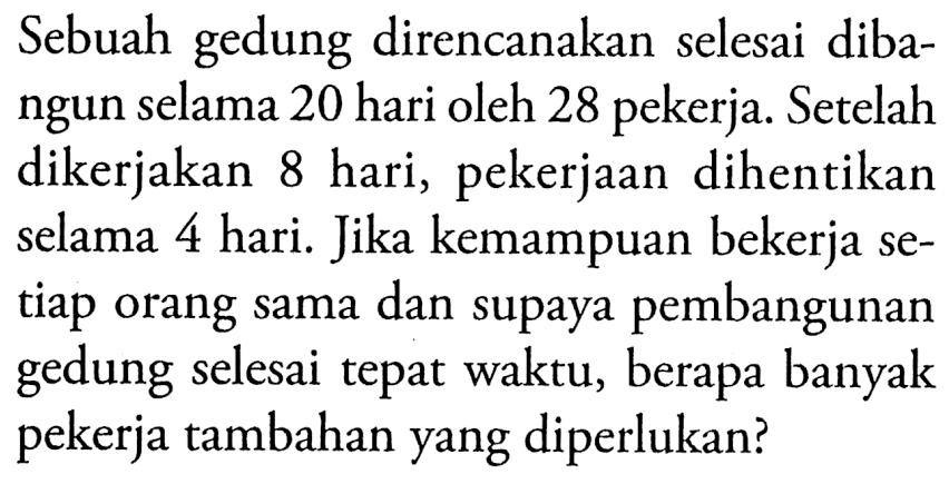 Sebuah gedung direncanakan selesai dibangun selama 20 hari oleh 28 pekerja. Setelah dikerjakan 8 hari, pekerjaan dihentikan selama 4 hari. Jika kemampuan bekerja setiap orang sama dan supaya pembangunan gedung selesai tepat waktu, berapa banyak pekerja tambahan yang diperlukan?