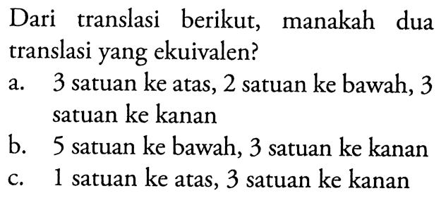 Dari translasi berikut, manakah dua translasi yang ekuivalen?a. 3 satuan ke atas, 2 satuan ke bawah, 3 satuan ke kananb. 5 satuan ke bawah, 3 satuan ke kananc. 1 satuan ke atas, 3 satuan ke kanan