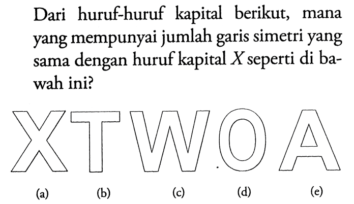 Dari huruf-huruf kapital berikut, mana yang mempunyai jumlah garis simetri yang sama dengan huruf kapital  X  seperti di bawah ini?(a) X(b) T(c) W(d) O(e) A