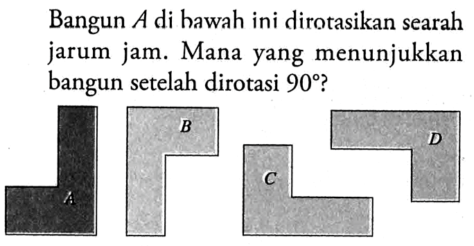 Bangun  A  di hawah ini dirotasikan searah jarum jam. Mana yang menunjukkan bangun setelah dirotasi  90  ?