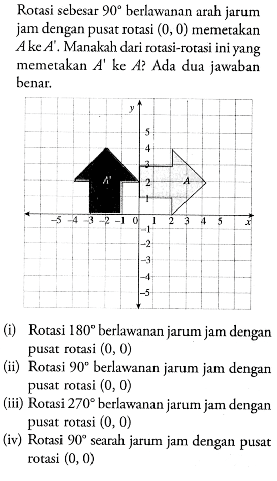 Rotasi sebesar 90 berlawanan arah jarum jam dengan pusat rotasi (0,0) memetakan A ke A'. Manakah dari rotasi-rotasi ini yang memetakan A' ke A? Ada dua jawaban benar.(i) Rotasi 180 berlawanan jarum jam dengan pusat rotasi (0,0) (ii) Rotasi 90 berlawanan jarum jam dengan pusat rotasi (0,0) (iii) Rotasi 270 berlawanan jarum jam dengan pusat rotasi (0,0) (iv) Rotasi 90 searah jarum jam dengan pusat rotasi (0,0)