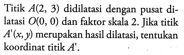 Titik A(2,3) didilatasi dengan pusat dilatasi O(0,0) dan faktor skala 2. Jika titik A'(x,y) merupakan hasil dilatasi, tentukan koordinat titik A'.