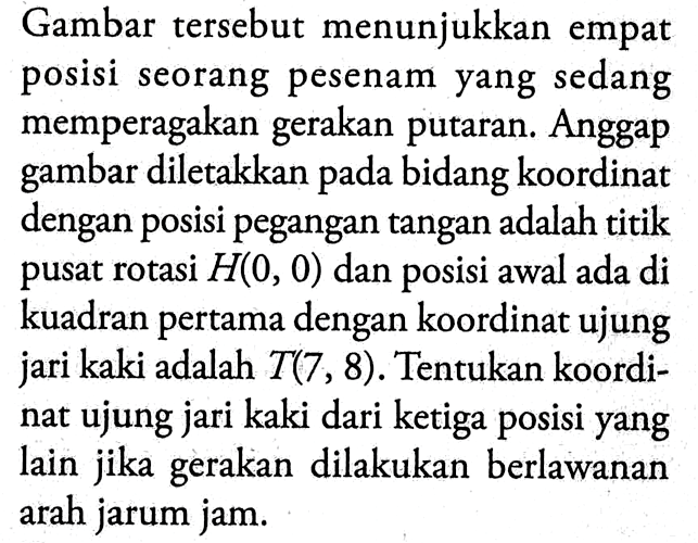 Gambar tersebut menunjukkan empat posisi seorang pesenam yang sedang memperagakan gerakan putaran. Anggap gambar diletakkan pada bidang koordinat dengan posisi pegangan tangan adalah titik pusat rotasi  H(0,0)  dan posisi awal ada di kuadran pertama dengan koordinat ujung jari kaki adalah  T(7,8) . Tentukan koordinat ujung jari kaki dari ketiga posisi yang lain jika gerakan dilakukan berlawanan arah jarum jam.