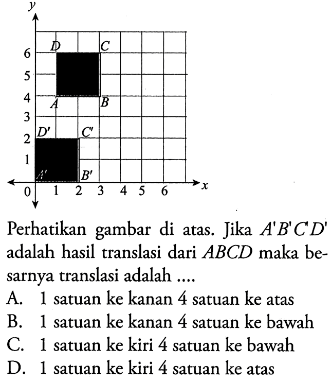 Perhatikan gambar di atas. Jika A'B'C'D' adalah hasil translasi dari ABCD maka besarnya translasi adalah .... A. 1 satuan ke kanan 4 satuan ke atas B. 1 satuan ke kanan 4 satuan ke bawah C. 1 satuan ke kiri 4 satuan ke bawah D. 1 satuan ke kiri 4 satuan ke atas