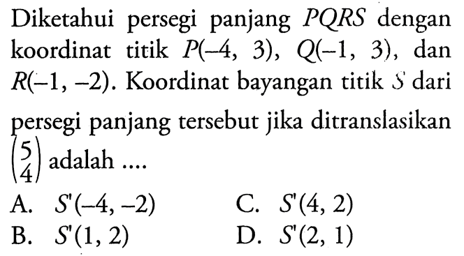 Diketahui persegi panjang PQRS dengan koordinat titik P(-4,3), Q(-1,3), dan R(-1,-2). Koordinat bayangan titik S dari persegi panjang tersebut jika ditranslasikan (5 4) adalah ....