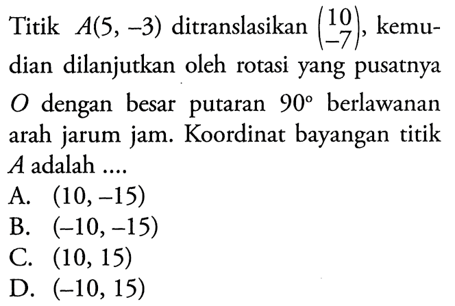 Titik A(5,-3) ditranslasikan (10 -7), kemudian dilanjutkan oleh rotasi yang pusatnya O dengan besar putaran 90 berlawanan arah jarum jam. Koordinat bayangan titik A adalah ...