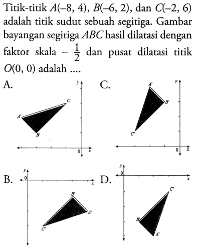 Titik-titik  A(-8,4), B(-6,2) , dan  C(-2,6)  adalah titik sudut sebuah segitiga. Gambar bayangan segitiga  ABC  hasil dilatasi dengan faktor skala  -1/2  dan pusat dilatasi titik  O(0,0)  adalah ....