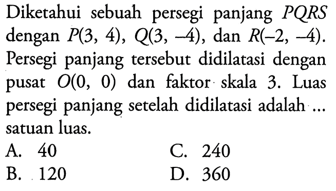 Diketahui sebuah persegi panjang  PQRS  dengan  P(3,4), Q(3,-4) , dan  R(-2,-4)  Persegi panjang tersebut didilatasi dengan pusat  O(0,0)  dan faktor skala 3. Luas persegi panjang setelah didilatasi adalah ... satuan luas.