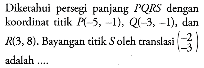 Diketahui persegi panjang PQRS dengan koordinat titik  P(-5,-1), Q(-3,-1), dan R(3,8). Bayangan titik S oleh translasi (-2 -3) adalah ....