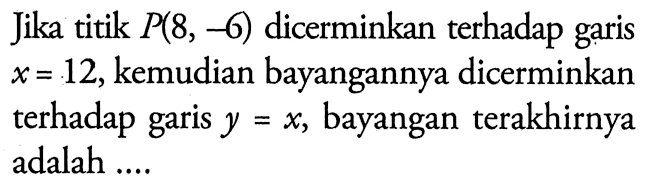 Jika titik P(8,-6) dicerminkan terhadap garis x=12, kemudian bayangannya dicerminkan terhadap garis y=x, bayangan terakhirnya adalah....