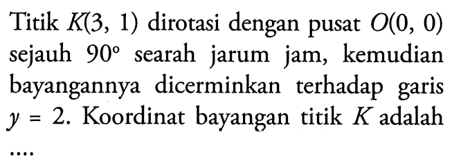 Titik  K(3,1)  dirotasi dengan pusat  O(0,0)  sejauh  90  searah jarum jam, kemudian bayangannya dicerminkan terhadap garis  y=2 . Koordinat bayangan titik  K  adalah