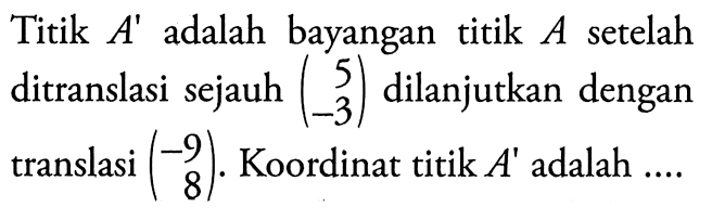 Titik A' adalah bayangan titik A setelah ditranslasi sejauh (5 -3) dilanjutkan dengan translasi (-9  8). Koordinat titik A' adalah ....