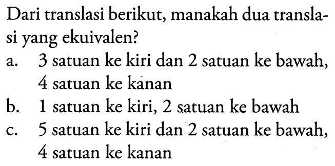 Dari translasi berikut, manakah dua translasi yang ekuivalen?a. 3 satuan ke kiri dan 2 satuan ke bawah, 4 satuan ke kananb. 1 satuan ke kiri, 2 satuan ke bawahc. 5 satuan ke kiri dan 2 satuan ke bawah, 4 satuan ke kanan