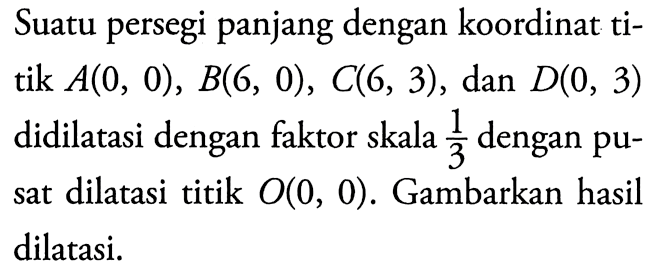 Suatu persegi panjang dengan koordinat titik  A(0,0), B(6,0), C(6,3) , dan  D(0,3)  didilatasi dengan faktor skala  1/3  dengan pusat dilatasi titik  O(0,0) . Gambarkan hasil dilatasi.