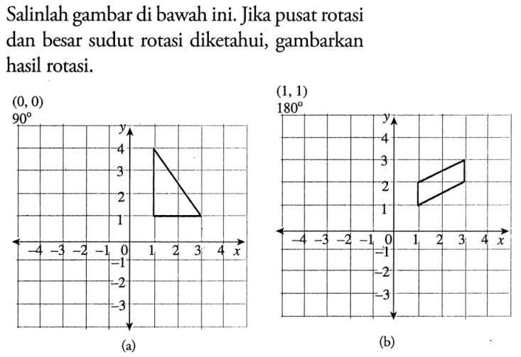 Salinlah gambar di bawah ini. Jika pusat rotasi dan besar sudut rotasi diketahui, gambarkan hasil rotasi. 
(a) (0, 0) 90 y 4 3 2 1 -4 -3 -2 -1 0 1 2 3 4 x -1 -2 -3 
(b) (1, 1) 180 y 4 3 2 1 -4 -3 -2 -1 0 1 2 3 4 x -1 -2 -3 