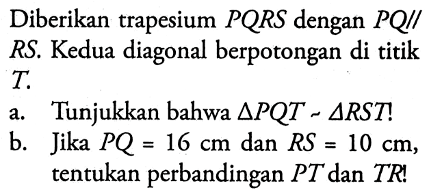 Diberikan trapesium PQRS dengan PQ // RS. Kedua diagonal berpotongan di titik T. a. Tunjukkan bahwa segitiga PQT-segitiga RST!  b. Jika PQ=16 cm dan RS=10 cm, tentukan perbandingan PT dan TR!