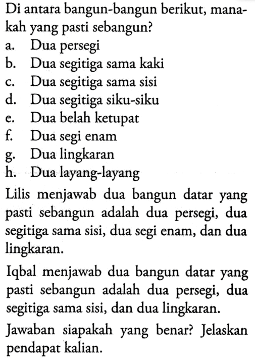 Di antara bangun-bangun berikut, manakah yang pasti sebangun? a. Dua persegi b. Dua segitiga sama kaki c. Dua segitiga sama sisi d. Dua segitiga siku-siku e. Dua belah ketupat f. Dua segi enam g. Dua lingkaran h. Dua layang-layang Lilis menjawab dua bangun datar yang pasti sebangun adalah dua persegi, dua segitiga sama sisi, dua segi enam, dan dua lingkaran. Iqbal menjawab dua bangun datar yang pasti sebangun adalah dua persegi, dua segitiga sama sisi, dan dua lingkaran. Jawaban siapakah yang benar? Jelaskan pendapat kalian.