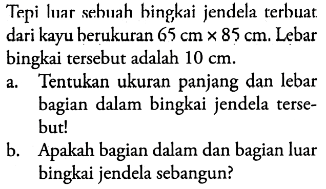 Tepi luar sehuah hingkai jendela terbuat dari kayu berukuran 65 cm x 85 cm. Lebar bingkai tersebut adalah 10 cm. a. Tentukan ukuran panjang dan lebar bagian dalam bingkai jendela tersebut! b. Apakah bagian dalam dan bagian luar bingkai jendela sebangun?