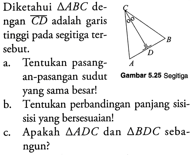 Diketahui segitiga ABC dengan CD adalah garis tinggi pada segitiga tersebut.a. Tentukan pasangSegitiga an-pasangan sudutb. Tentukan perbandingan panjang sisisisi yang bersesuaian!c. Apakah segitiga ADC dan segitiga BDC sebangun?Gambar 5.25 Segitiga yang sama besar!