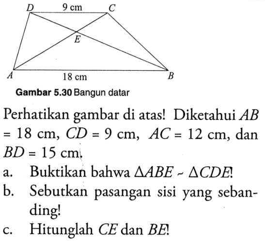 D 9 cm C E A 18 cm B Gambar 5.30 Bangun datarPerhatikan gambar di atas! Diketahui  AB =18 cm, CD=9 cm, AC=12 cm , dan  BD=15 cm .a. Buktikan bahwa  segitiga ABE=segitiga CDE  !b. Sebutkan pasangan sisi yang sebanding!c. Hitunglah  CE  dan  BE  !