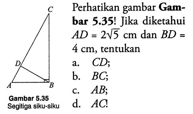 Perhatikan gambar Gambar 5.35! Jika diketahui AD = 2 akar (5) dan BD - 4 cm, tentukansegitiga siku-siku ABCDa. CD;b. BC;c. AB;d. AC!