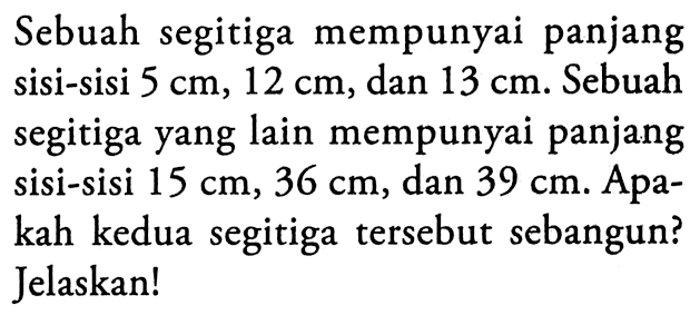 Sebuah segitiga mempunyai panjang sisi-sisi 5 cm, 12 cm, dan 13 cm. Sebuah segitiga yang lain mempunyai panjang sisi-sisi 15 cm, 36 cm, dan 39 cm. Apakah kedua segitiga tersebut sebangun? Jelaskan!