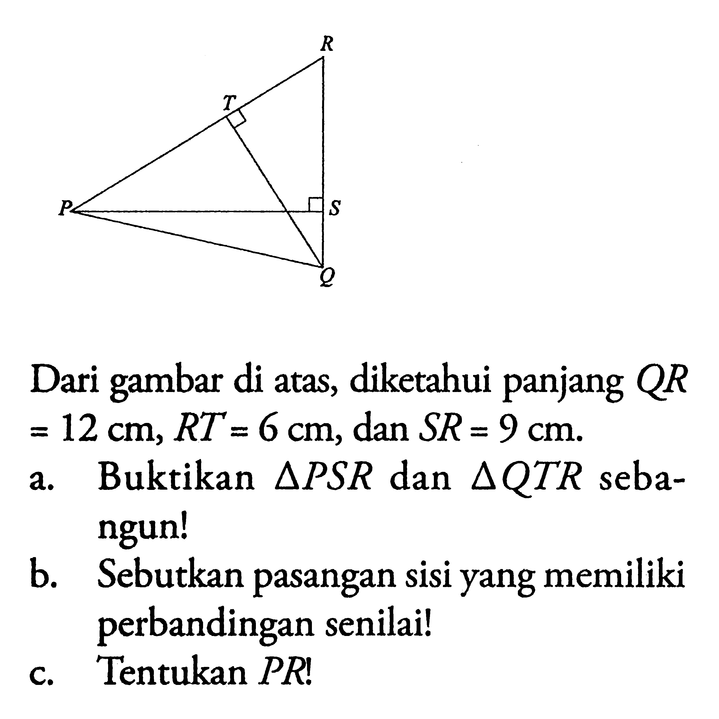 Dari gambar di atas, diketahui panjang  QR=12 cm, RT=6 cm, dan  SR=9 cm. a. Buktikan segitiga PSR dan segitiga QTR sebangun!b. Sebutkan pasangan sisi yang memiliki perbandingan senilai!c. Tentukan PR!