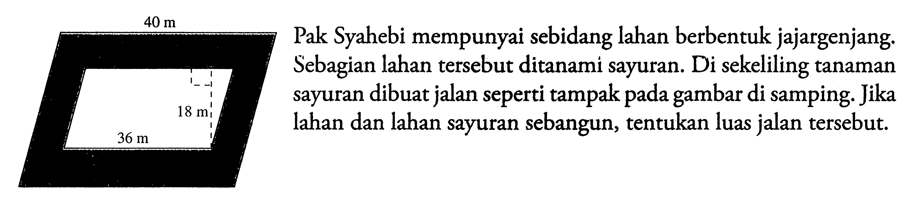  40 m 18 m 36 mPak Syahebi mempunyai sebidang lahan berbentuk jajargenjang. Sebagian lahan tersebut ditanami sayuran. Di sekeliling tanaman sayuran dibuat jalan seperti tampak pada gambar di samping. Jika lahan dan lahan sayuran sebangun, tentukan luas jalan tersebut.