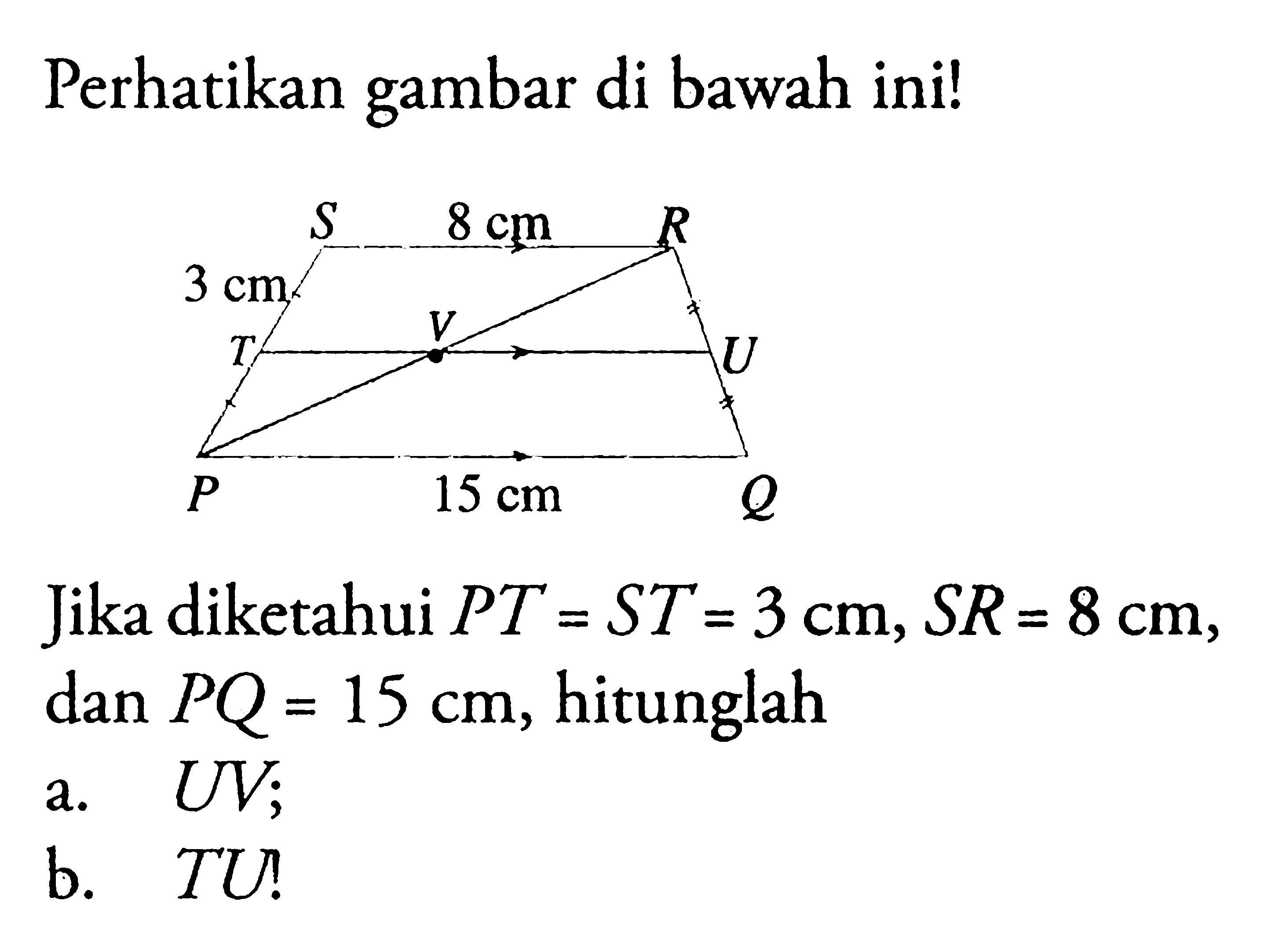 Perhatikan gambar di bawah ini!S 8 cm R3 cmT V UP 15 cm QJika diketahui PT=ST=3 cm, SR=8 cm, dan PQ=15 cm, hitunglaha. UV; b. TU!