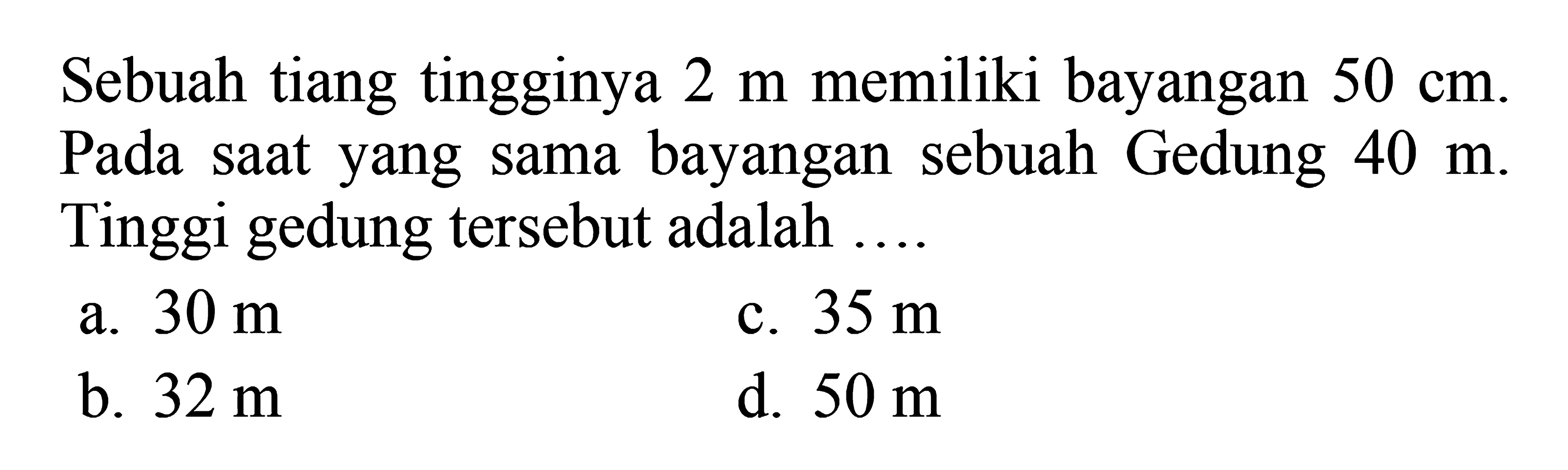 Sebuah tiang tingginya  2 m  memiliki bayangan  50 cm. Pada saat yang sama bayangan sebuah Gedung  40 m. Tinggi gedung tersebut adalah ....