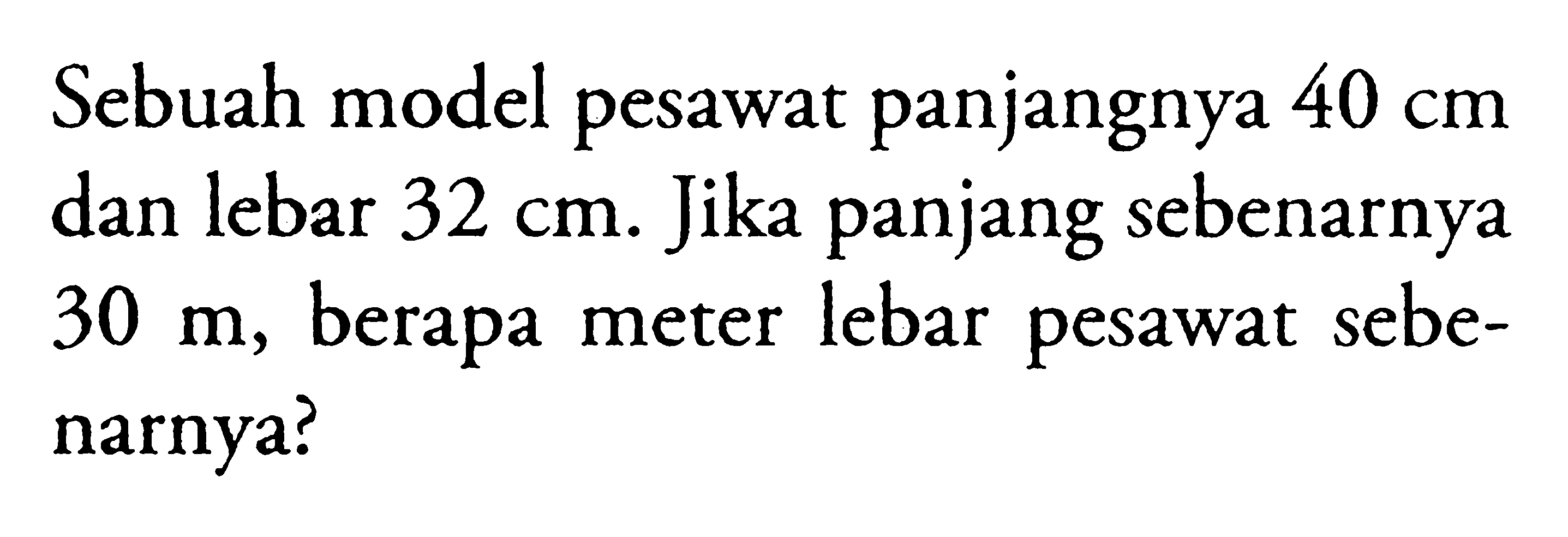 Sebuah model pesawat panjangnya  40 cm  dan lebar  32 cm. Jika panjang sebenarnya  30 m, berapa meter lebar pesawat sebenarnya?